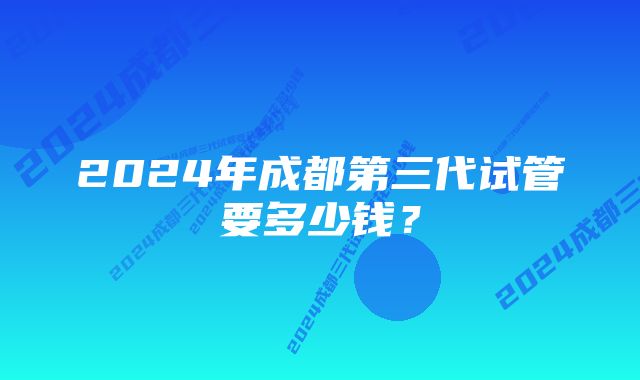 2024年成都第三代试管要多少钱？