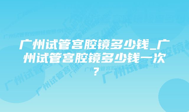 广州试管宫腔镜多少钱_广州试管宫腔镜多少钱一次？