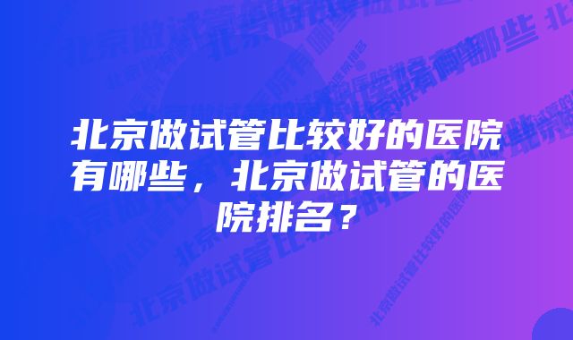 北京做试管比较好的医院有哪些，北京做试管的医院排名？