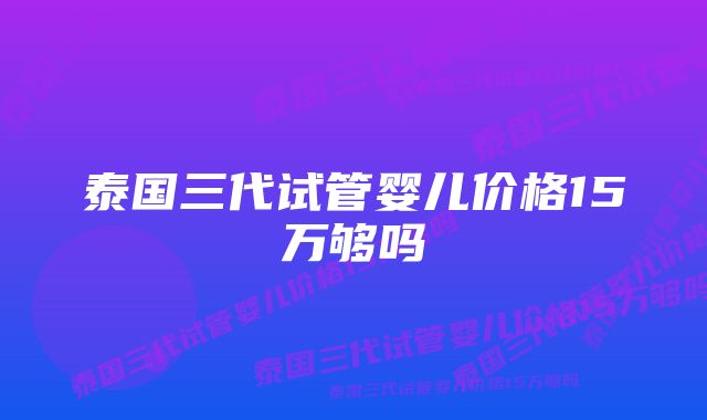 泰国三代试管婴儿价格15万够吗