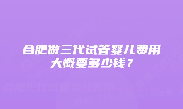 合肥做三代试管婴儿费用大概要多少钱？