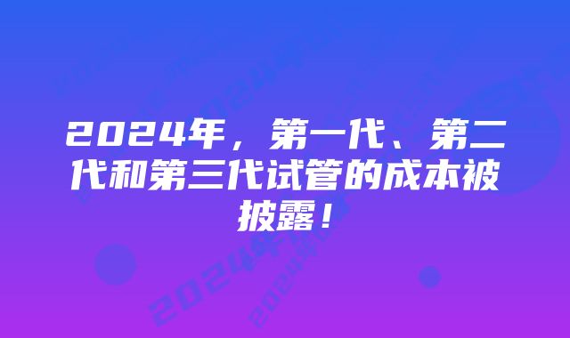 2024年，第一代、第二代和第三代试管的成本被披露！