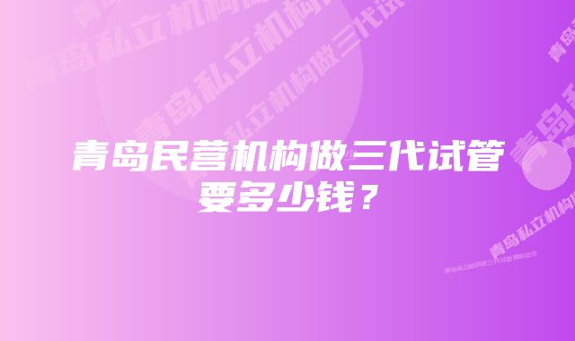 青岛民营机构做三代试管要多少钱？