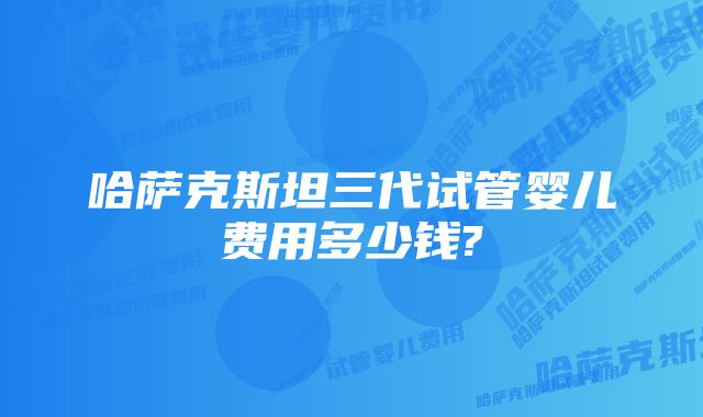 哈萨克斯坦三代试管婴儿费用多少钱?