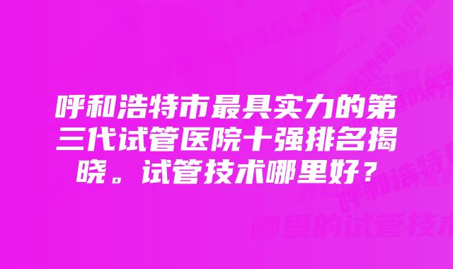 呼和浩特市最具实力的第三代试管医院十强排名揭晓。试管技术哪里好？