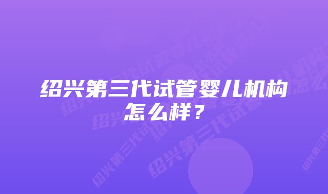 绍兴第三代试管婴儿机构怎么样？