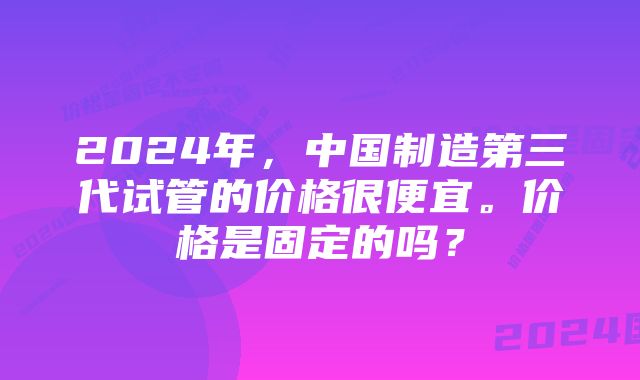 2024年，中国制造第三代试管的价格很便宜。价格是固定的吗？