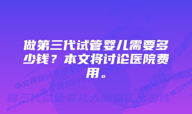 做第三代试管婴儿需要多少钱？本文将讨论医院费用。