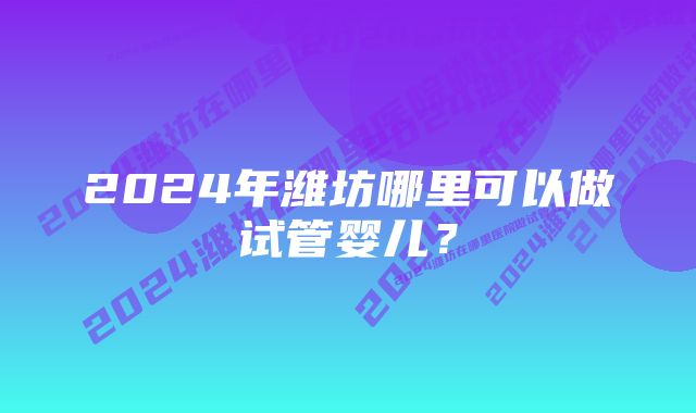 2024年潍坊哪里可以做试管婴儿？