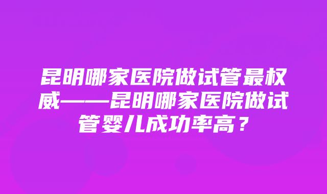 昆明哪家医院做试管最权威——昆明哪家医院做试管婴儿成功率高？