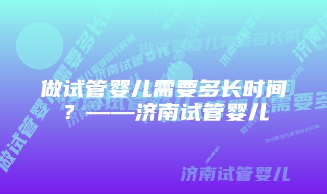 做试管婴儿需要多长时间？——济南试管婴儿