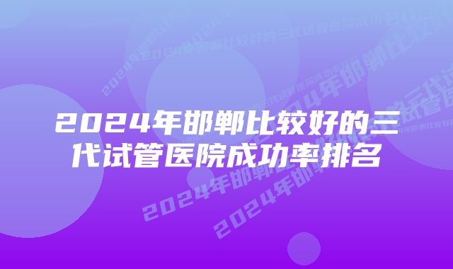 2024年邯郸比较好的三代试管医院成功率排名