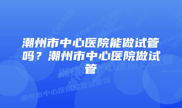 潮州市中心医院能做试管吗？潮州市中心医院做试管