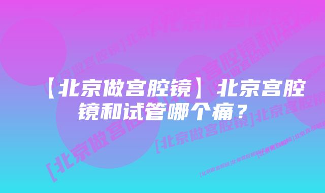 【北京做宫腔镜】北京宫腔镜和试管哪个痛？