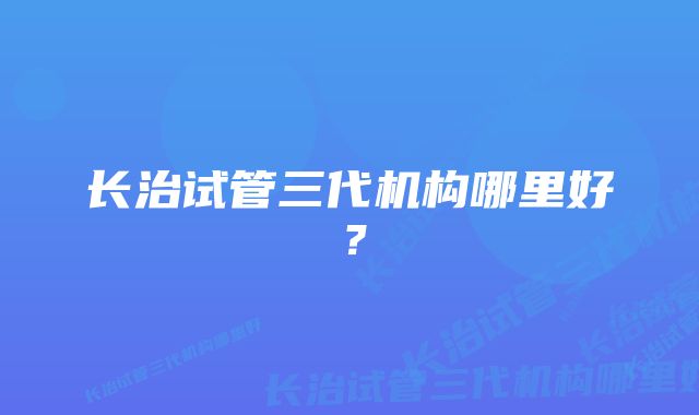 长治试管三代机构哪里好？