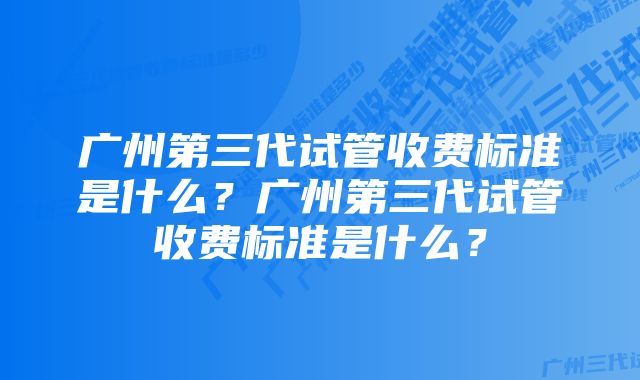 广州第三代试管收费标准是什么？广州第三代试管收费标准是什么？