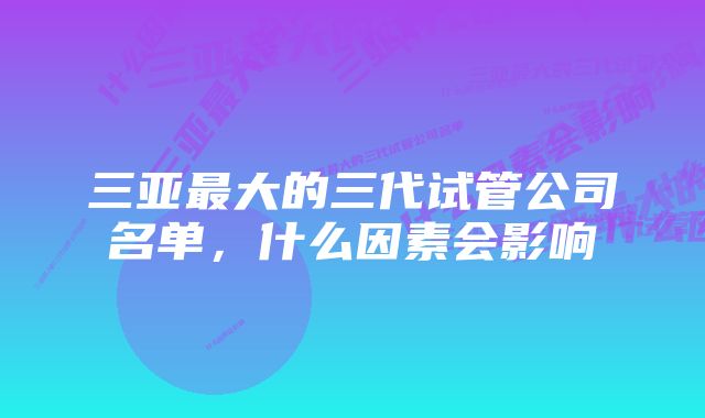 三亚最大的三代试管公司名单，什么因素会影响