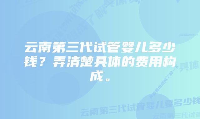 云南第三代试管婴儿多少钱？弄清楚具体的费用构成。