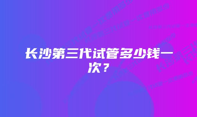 长沙第三代试管多少钱一次？