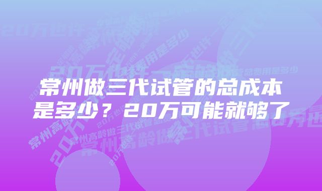 常州做三代试管的总成本是多少？20万可能就够了