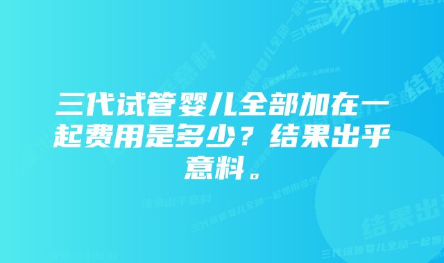 三代试管婴儿全部加在一起费用是多少？结果出乎意料。