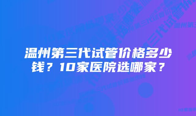 温州第三代试管价格多少钱？10家医院选哪家？