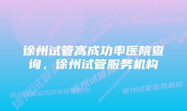 徐州试管高成功率医院查询，徐州试管服务机构