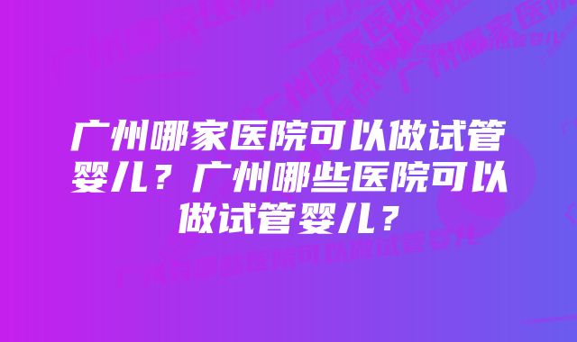 广州哪家医院可以做试管婴儿？广州哪些医院可以做试管婴儿？