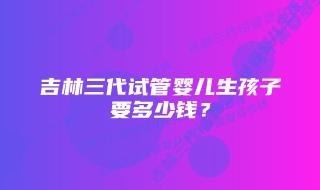 吉林三代试管婴儿生孩子要多少钱？