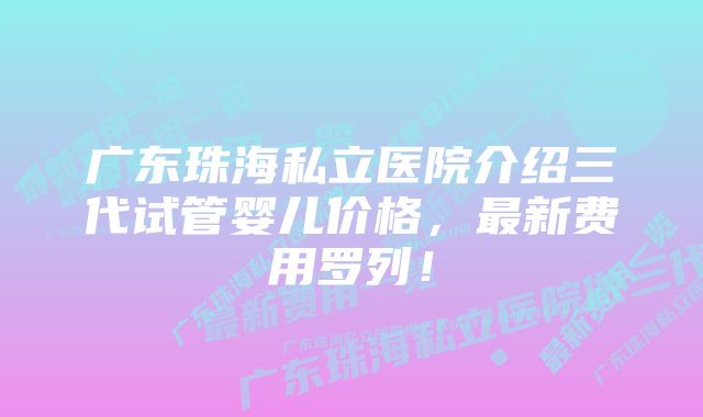 广东珠海私立医院介绍三代试管婴儿价格，最新费用罗列！