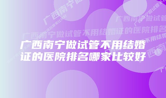 广西南宁做试管不用结婚证的医院排名哪家比较好