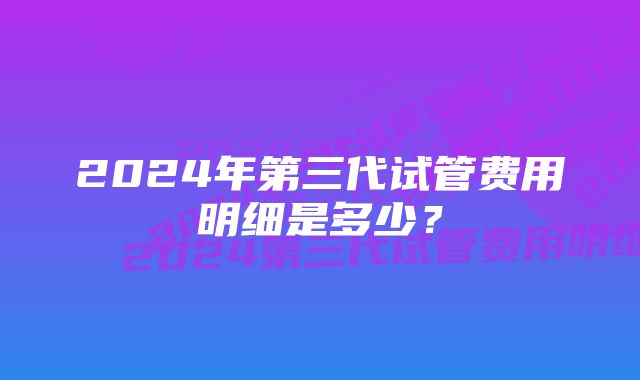 2024年第三代试管费用明细是多少？