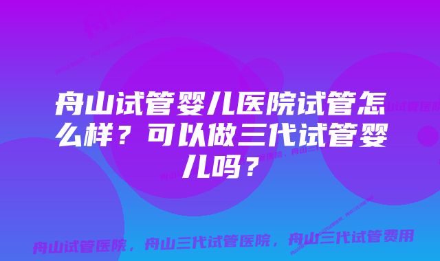 舟山试管婴儿医院试管怎么样？可以做三代试管婴儿吗？