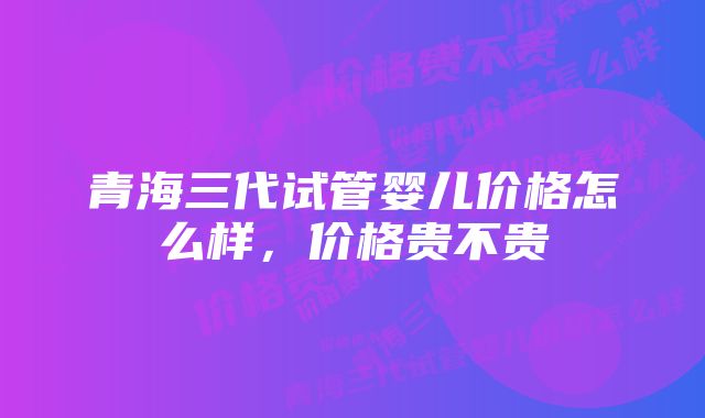 青海三代试管婴儿价格怎么样，价格贵不贵