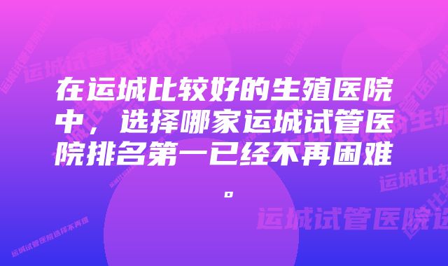 在运城比较好的生殖医院中，选择哪家运城试管医院排名第一已经不再困难。