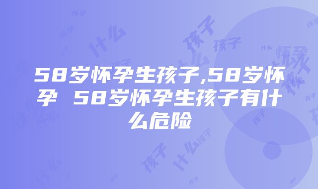 58岁怀孕生孩子,58岁怀孕 58岁怀孕生孩子有什么危险