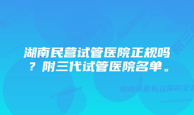 湖南民营试管医院正规吗？附三代试管医院名单。