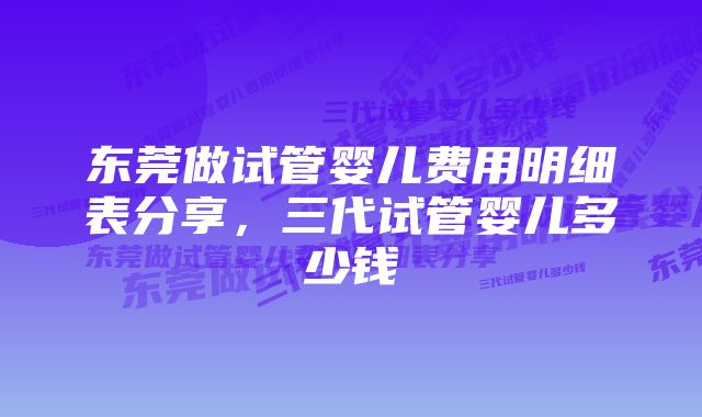 东莞做试管婴儿费用明细表分享，三代试管婴儿多少钱