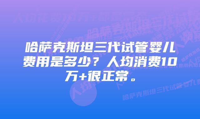 哈萨克斯坦三代试管婴儿费用是多少？人均消费10万+很正常。