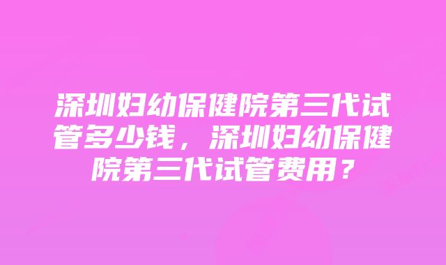 深圳妇幼保健院第三代试管多少钱，深圳妇幼保健院第三代试管费用？