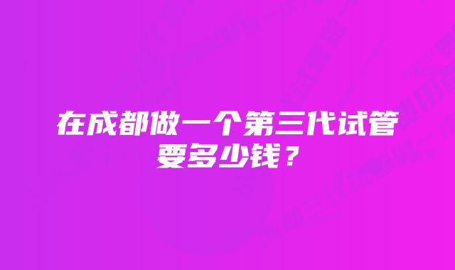 在成都做一个第三代试管要多少钱？