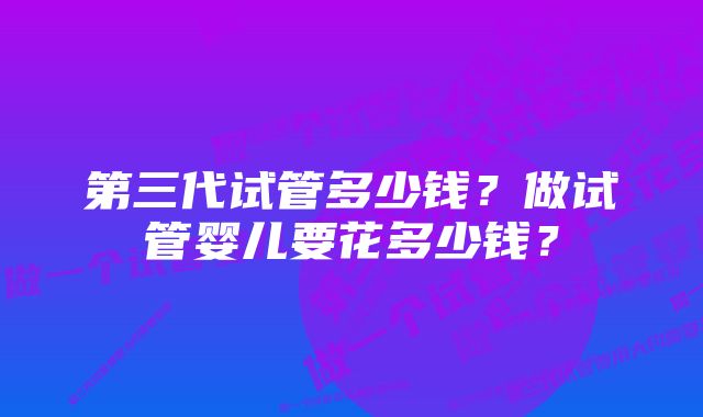 第三代试管多少钱？做试管婴儿要花多少钱？