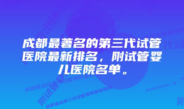 成都最著名的第三代试管医院最新排名，附试管婴儿医院名单。