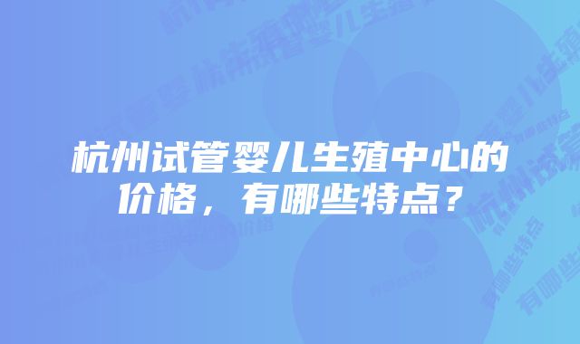 杭州试管婴儿生殖中心的价格，有哪些特点？