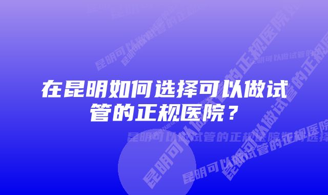 在昆明如何选择可以做试管的正规医院？