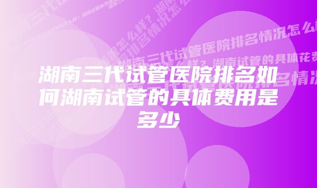 湖南三代试管医院排名如何湖南试管的具体费用是多少