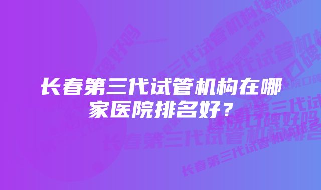 长春第三代试管机构在哪家医院排名好？