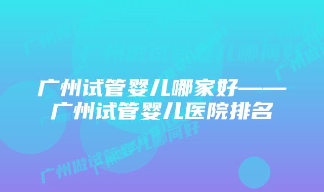 广州试管婴儿哪家好——广州试管婴儿医院排名