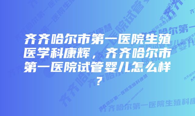 齐齐哈尔市第一医院生殖医学科康辉，齐齐哈尔市第一医院试管婴儿怎么样？