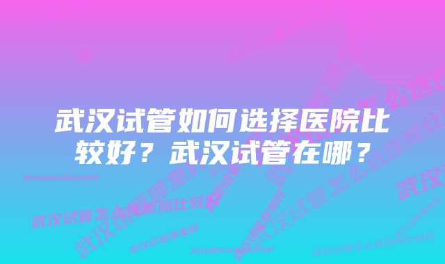 武汉试管如何选择医院比较好？武汉试管在哪？